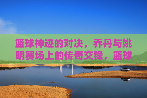 篮球神迹的对决，乔丹与姚明赛场上的传奇交锋，篮球神迹的对决，乔丹与姚明的传奇赛场交锋