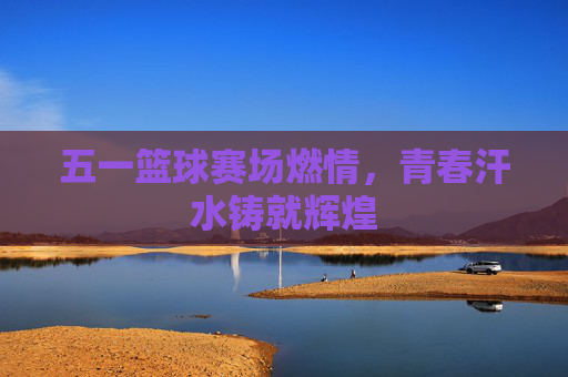 五一篮球赛场燃情，青春汗水铸就辉煌