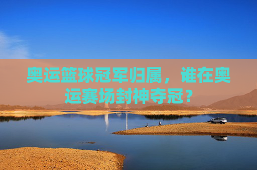奥运篮球冠军归属，谁在奥运赛场封神夺冠？