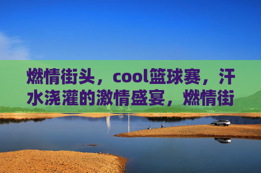 燃情街头,cool篮球赛,汗水浇灌的激情盛宴,燃情街头,cool篮球赛,汗水浇灌的激情盛宴