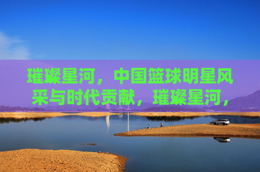 璀璨星河,中国篮球明星风采与时代贡献,璀璨星河,中国篮球明星风采与时代贡献