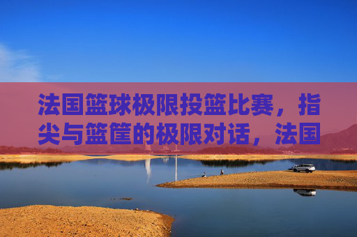法国篮球极限投篮比赛,指尖与篮筐的极限对话,法国篮球极限投篮比赛,指尖与篮筐的极限对话