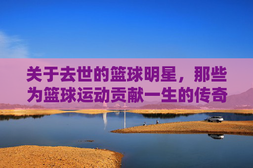 关于去世的篮球明星，那些为篮球运动贡献一生的传奇人物