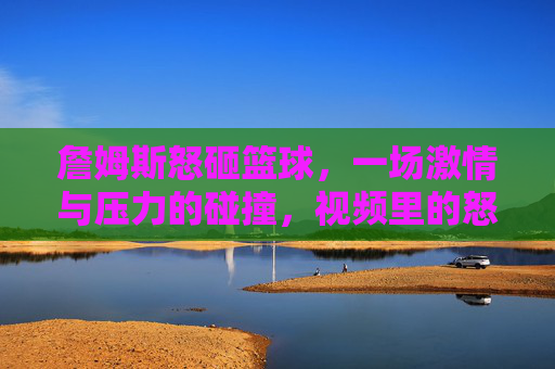 詹姆斯怒砸篮球,一场激情与压力的碰撞,视频里的怒火与背后的故事