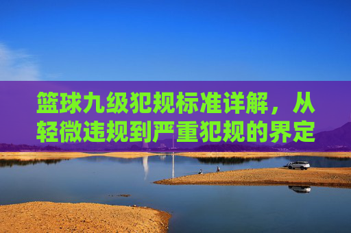 篮球九级犯规标准详解,从轻微违规到严重犯规的界定与处理,篮球九级犯规标准详解,从轻微违规到严重犯规的界定与处理