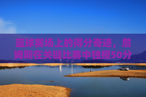 篮球赛场上的得分奇迹,詹姆斯在关键比赛中独揽50分,点燃全场激情