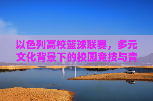 以色列高校篮球联赛，多元文化背景下的校园竞技与青春活力