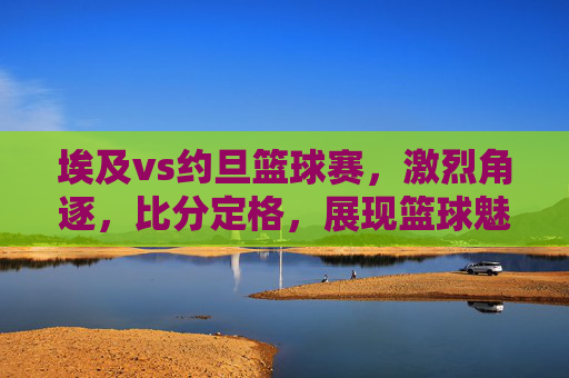 埃及vs约旦篮球赛，激烈角逐，比分定格，展现篮球魅力与体育精神