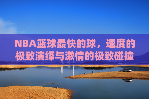 NBA篮球最快的球,速度的极致演绎与激情的极致碰撞