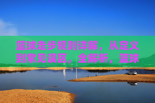 篮球走步规则详解，从定义到常见误区，全解析，篮球走步规则详解，从定义到常见误区全解析