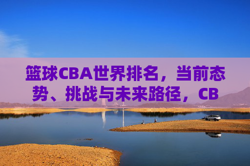 篮球CBA世界排名,当前态势、挑战与未来路径,CBA篮球世界排名,当前态势、挑战与未来路径分析