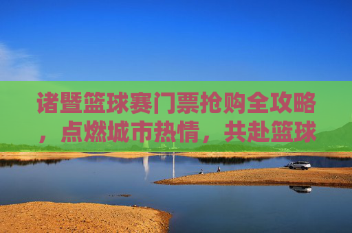 诸暨篮球赛门票抢购全攻略,点燃城市热情,共赴篮球盛宴,诸暨篮球赛门票抢购全攻略,点燃城市热情,共赴篮球盛宴