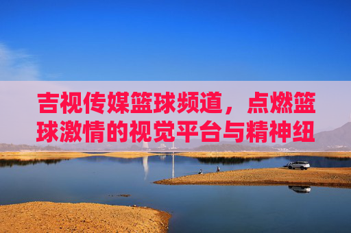 吉视传媒篮球频道，点燃篮球激情的视觉平台与精神纽带