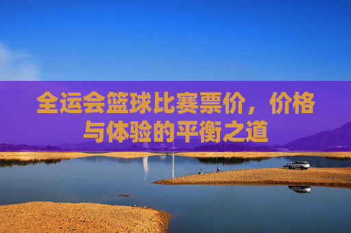全运会篮球比赛票价,价格与体验的平衡之道