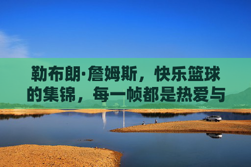 勒布朗·詹姆斯，快乐篮球的集锦，每一帧都是热爱与激情的生动注脚