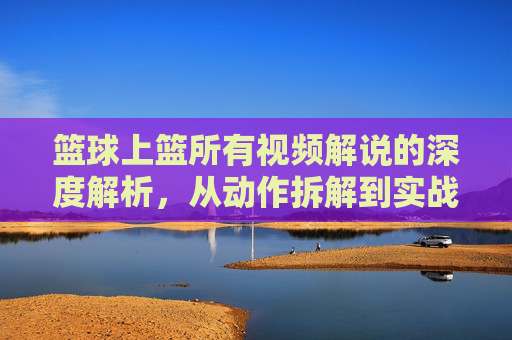 篮球上篮所有视频解说的深度解析，从动作拆解到实战应用的全方位指南