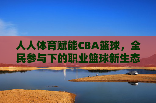 人人体育赋能CBA篮球，全民参与下的职业篮球新生态，人人体育赋能CBA篮球，全民参与下的职业篮球新生态