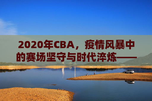 2020年CBA,疫情风暴中的赛场坚守与时代淬炼——从停摆到复赛,联赛在变,精神永续