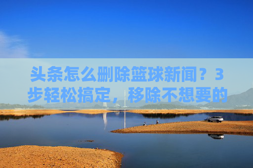 头条怎么删除篮球新闻?3步轻松搞定,移除不想要的内容