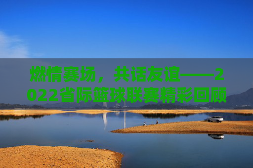 燃情赛场，共话友谊——2022省际篮球联赛精彩回顾与展望