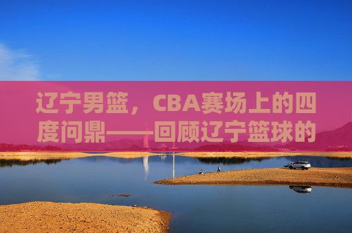 辽宁男篮，CBA赛场上的四度问鼎——回顾辽宁篮球的冠军征程，辽宁男篮，CBA赛场上的四度问鼎——回顾辽宁篮球的冠军征程
