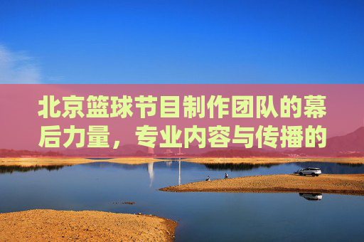 北京篮球节目制作团队的幕后力量，专业内容与传播的引擎
