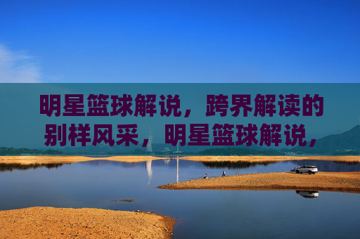 明星篮球解说,跨界解读的别样风采,明星篮球解说,跨界解读的别样风采