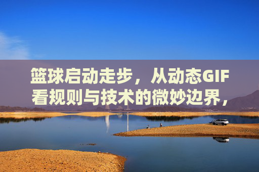 篮球启动走步，从动态GIF看规则与技术的微妙边界，篮球走步，从动态GIF看规则与技术的微妙边界