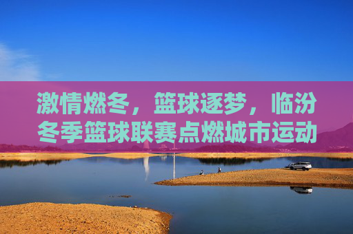 激情燃冬,篮球逐梦,临汾冬季篮球联赛点燃城市运动热情,激情燃冬,篮球逐梦,临汾冬季篮球联赛点燃城市运动热情