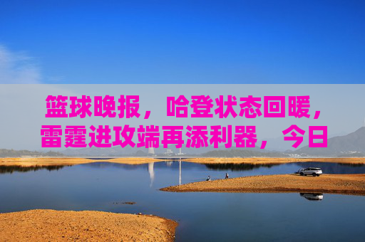 篮球晚报，哈登状态回暖，雷霆进攻端再添利器，今日焦点聚焦哈登复苏与球队战术升级