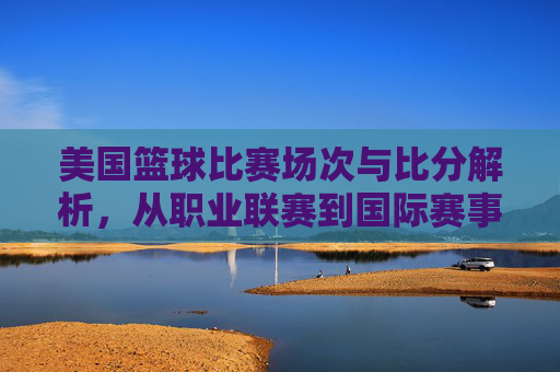 美国篮球比赛场次与比分解析,从职业联赛到国际赛事的精彩竞技数据