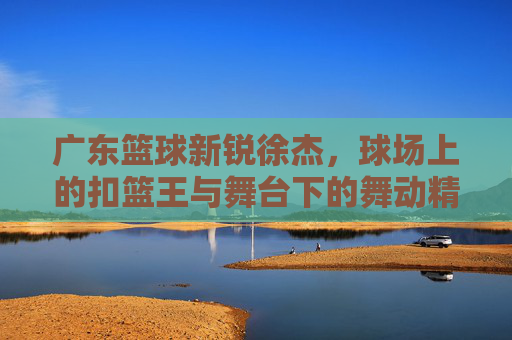 广东篮球新锐徐杰，球场上的扣篮王与舞台下的舞动精灵，广东篮球新锐徐杰，球场上的扣篮王与舞台下的舞动精灵