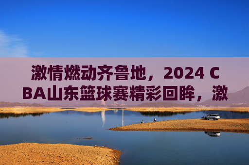 激情燃动齐鲁地，2024 CBA山东篮球赛精彩回眸，激情燃动齐鲁地，2024 CBA山东篮球赛精彩回眸
