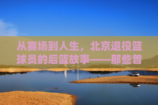 从赛场到人生,北京退役篮球员的后篮故事——那些曾驰骋北京球场的老炮儿