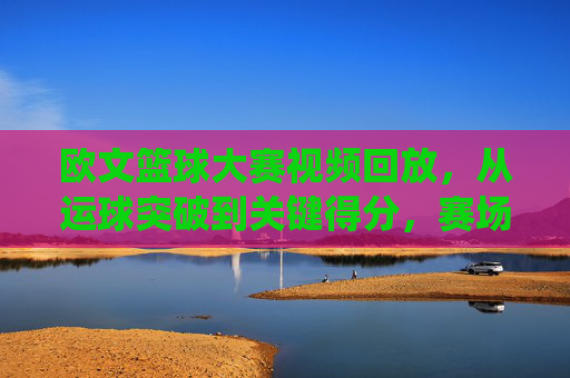 欧文篮球大赛视频回放,从运球突破到关键得分,赛场闪电侠的精彩演绎与技术拆解