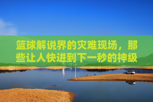篮球解说界的灾难现场，那些让人快进到下一秒的神级评论，篮球解说界的灾难现场，那些让人快进到下一秒的神级评论
