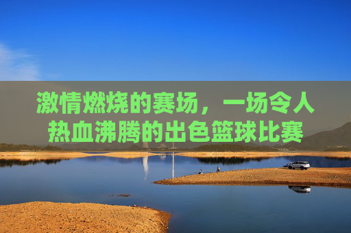 激情燃烧的赛场,一场令人热血沸腾的出色篮球比赛