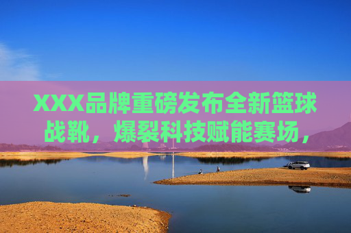 XXX品牌重磅发布全新篮球战靴，爆裂科技赋能赛场，现场引爆球迷热情，XXX品牌重磅发布全新篮球战靴，爆裂科技赋能赛场引爆球迷热情
