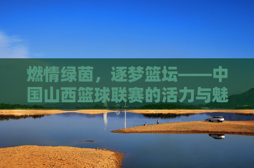 燃情绿茵,逐梦篮坛——中国山西篮球联赛的活力与魅力,燃情绿茵,逐梦篮坛——中国山西篮球联赛的活力与魅力