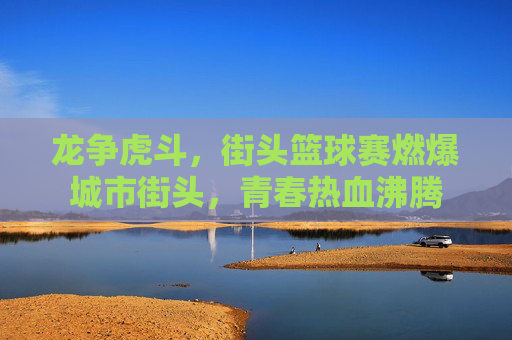 龙争虎斗，街头篮球赛燃爆城市街头，青春热血沸腾