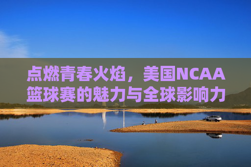 点燃青春火焰，美国NCAA篮球赛的魅力与全球影响力，点燃青春火焰，美国NCAA篮球赛的魅力与全球影响力