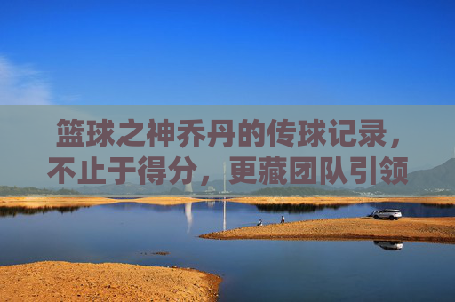 篮球之神乔丹的传球记录，不止于得分，更藏团队引领的智慧