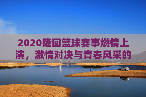 2020隆回篮球赛事燃情上演，激情对决与青春风采的碰撞