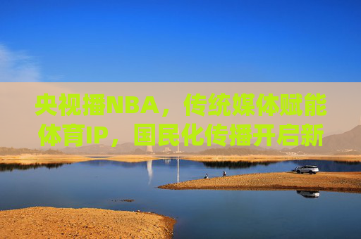央视播NBA,传统媒体赋能体育IP,国民化传播开启新篇章