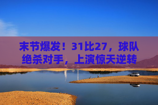 末节爆发！31比27，球队绝杀对手，上演惊天逆转