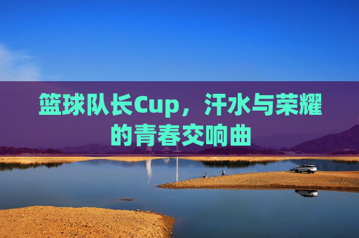 篮球队长Cup,汗水与荣耀的青春交响曲