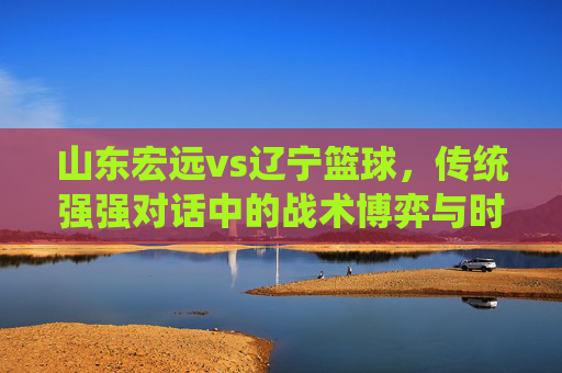 山东宏远vs辽宁篮球,传统强强对话中的战术博弈与时代新篇