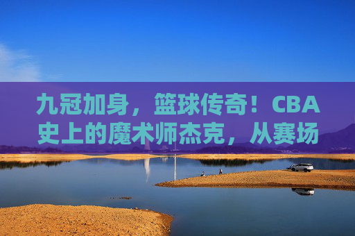 九冠加身,篮球传奇!CBA史上的魔术师杰克,从赛场拼搏到王朝缔造的不朽篇章,九冠加身,篮球传奇,CBA魔术师杰克从赛场拼搏到王朝缔造的不朽篇章