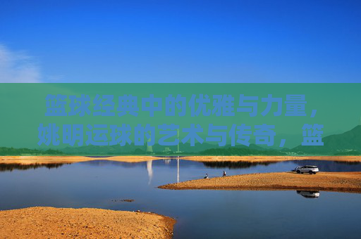 篮球经典中的优雅与力量,姚明运球的艺术与传奇,篮球经典中的优雅与力量,姚明运球的艺术与传奇