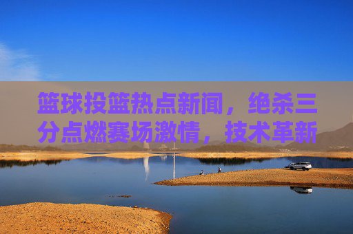 篮球投篮热点新闻,绝杀三分点燃赛场激情,技术革新重塑进攻美学,篮球投篮热点新闻,绝杀三分点燃赛场激情,技术革新重塑进攻美学